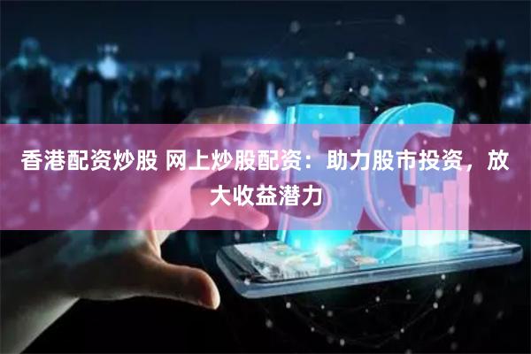 香港配资炒股 网上炒股配资：助力股市投资，放大收益潜力