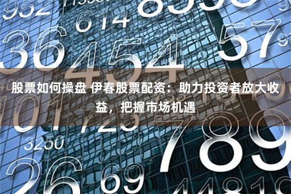 股票如何操盘 伊春股票配资：助力投资者放大收益，把握市场机遇