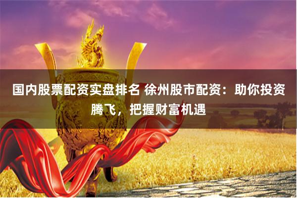 国内股票配资实盘排名 徐州股市配资：助你投资腾飞，把握财富机遇