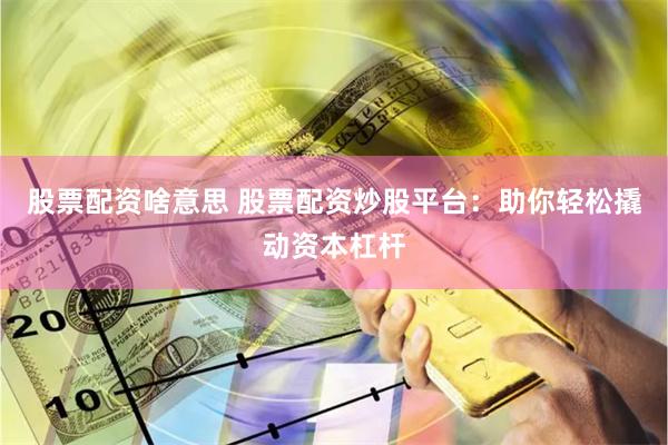 股票配资啥意思 股票配资炒股平台：助你轻松撬动资本杠杆