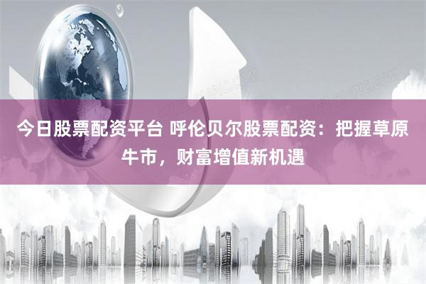 今日股票配资平台 呼伦贝尔股票配资：把握草原牛市，财富增值新机遇