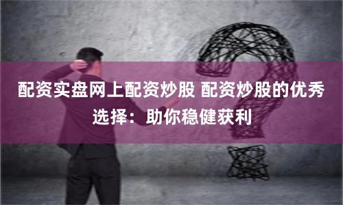 配资实盘网上配资炒股 配资炒股的优秀选择：助你稳健获利