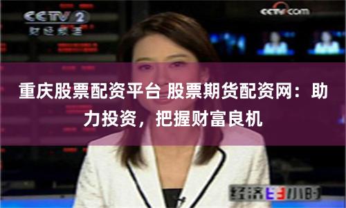重庆股票配资平台 股票期货配资网：助力投资，把握财富良机
