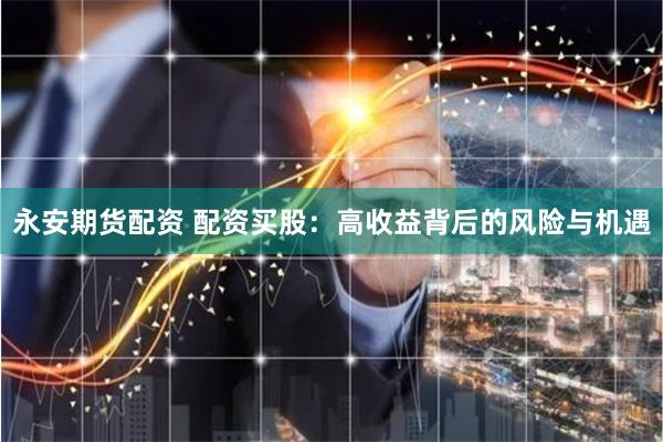 永安期货配资 配资买股：高收益背后的风险与机遇