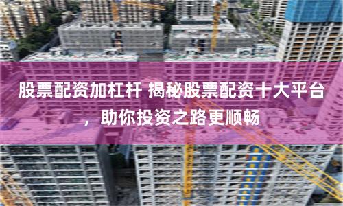 股票配资加杠杆 揭秘股票配资十大平台，助你投资之路更顺畅