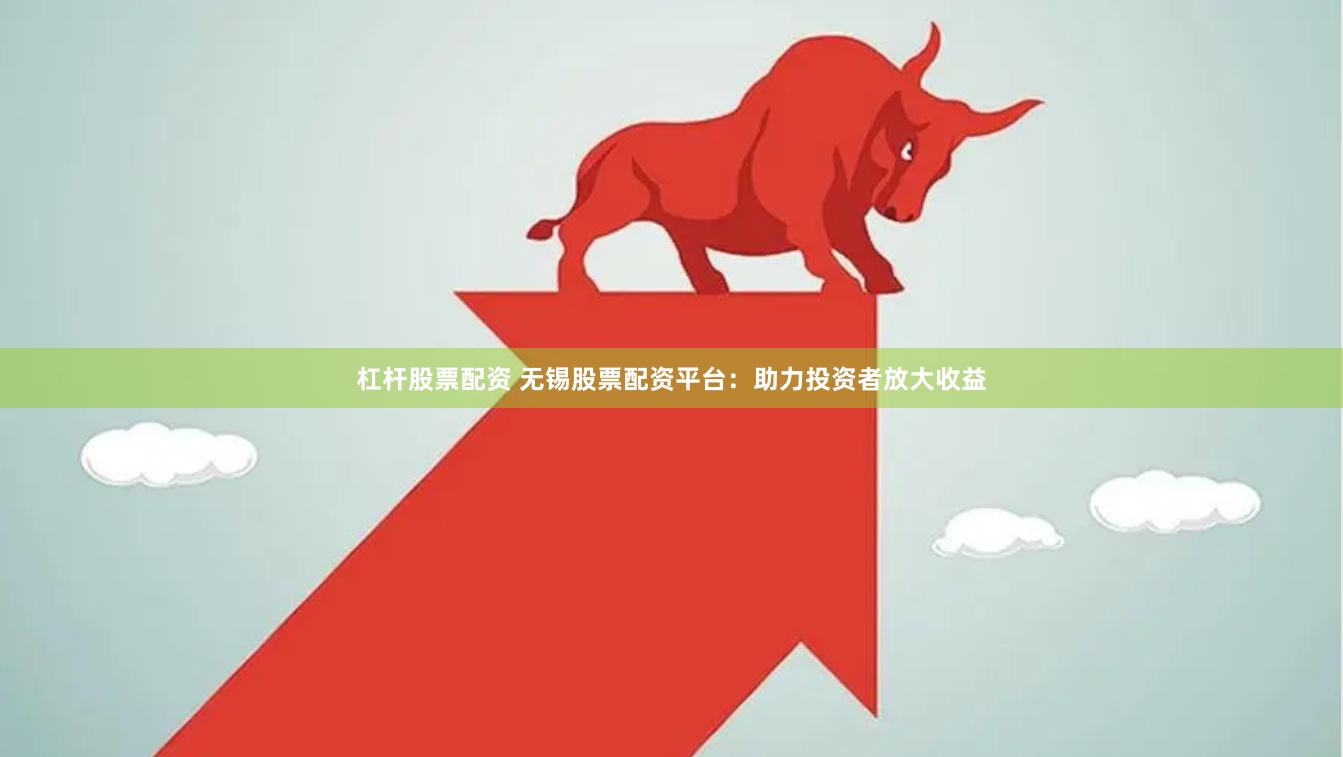 杠杆股票配资 无锡股票配资平台：助力投资者放大收益