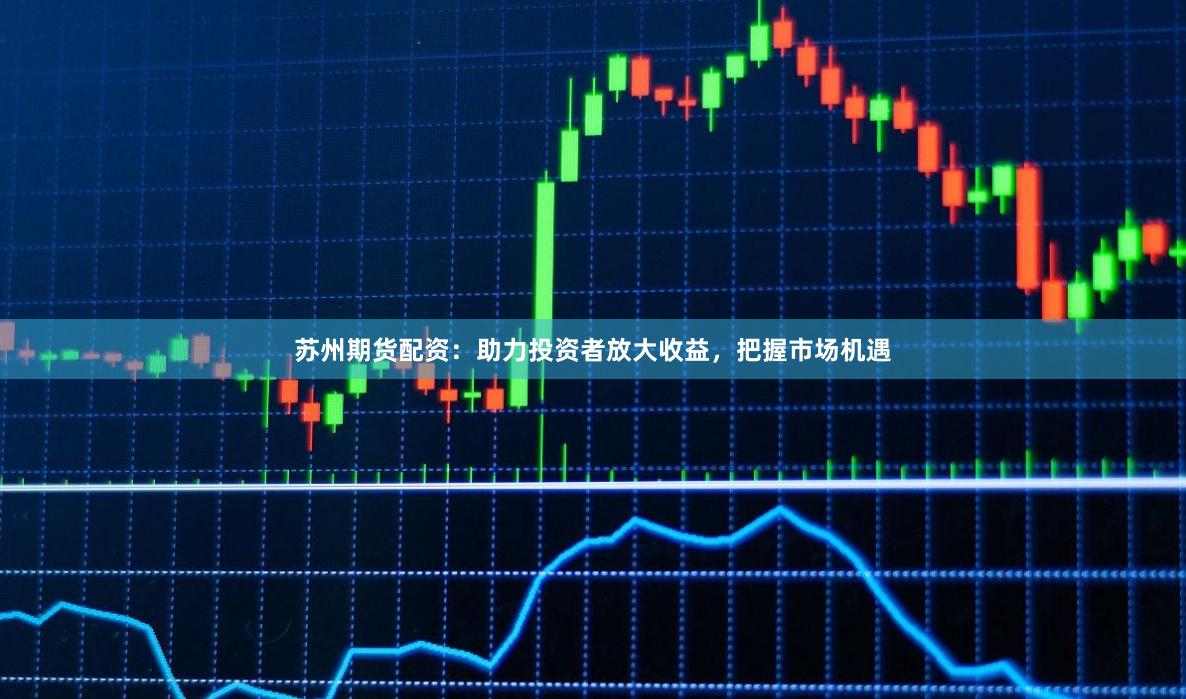 苏州期货配资：助力投资者放大收益，把握市场机遇