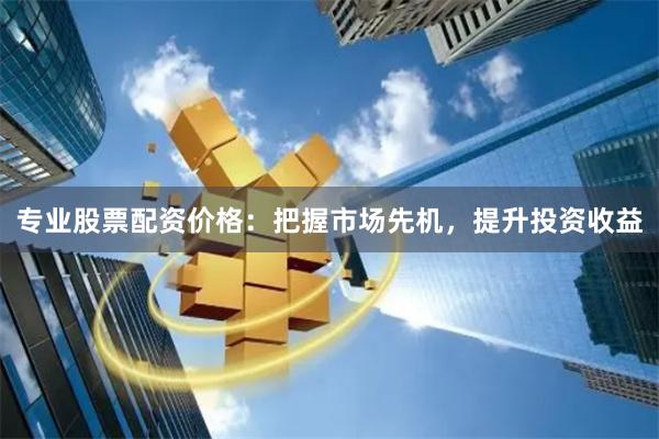 专业股票配资价格：把握市场先机，提升投资收益