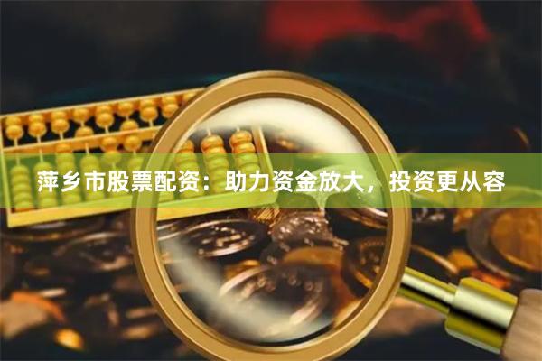 萍乡市股票配资：助力资金放大，投资更从容