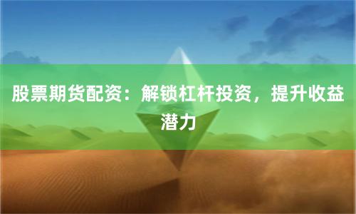 股票期货配资：解锁杠杆投资，提升收益潜力