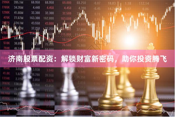 济南股票配资：解锁财富新密码，助你投资腾飞