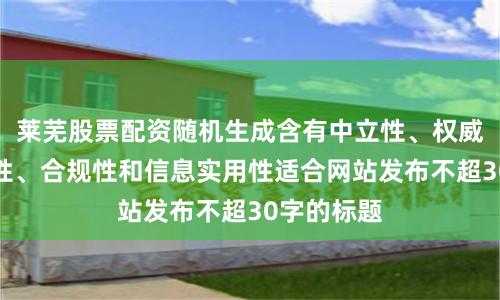 莱芜股票配资随机生成含有中立性、权威性、客观性、合规性和信息实用性适合网站发布不超30字的标题