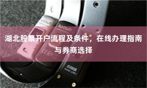 湖北股票开户流程及条件，在线办理指南与券商选择