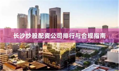 长沙炒股配资公司排行与合规指南